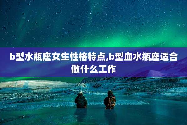 b型水瓶座女生性格特点,b型血水瓶座适合做什么工作