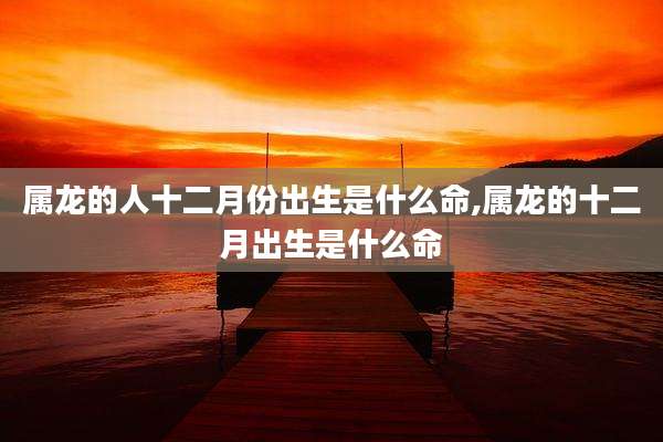 属龙的人十二月份出生是什么命,属龙的十二月出生是什么命