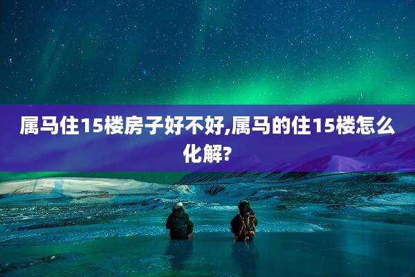 属马住15楼房子好不好,属马的住15楼怎么化解?