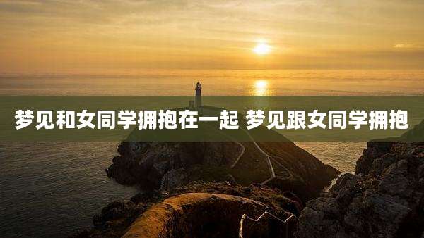 梦见和女同学拥抱在一起 梦见跟女同学拥抱