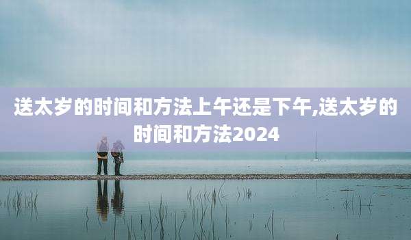 送太岁的时间和方法上午还是下午,送太岁的时间和方法2024