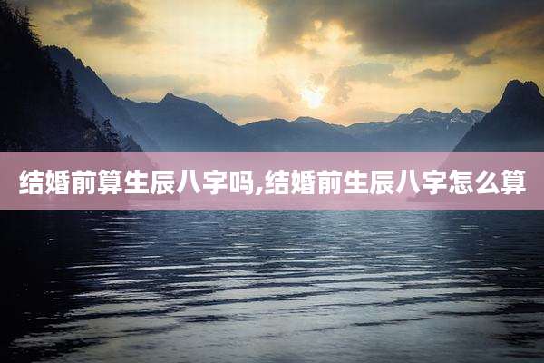 结婚前算生辰八字吗,结婚前生辰八字怎么算
