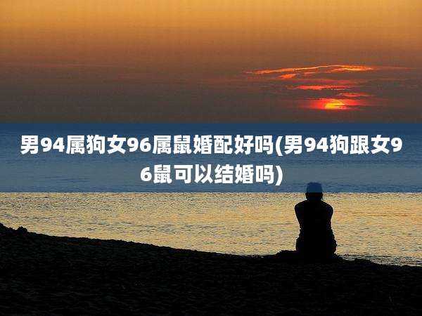男94属狗女96属鼠婚配好吗(男94狗跟女96鼠可以结婚吗)