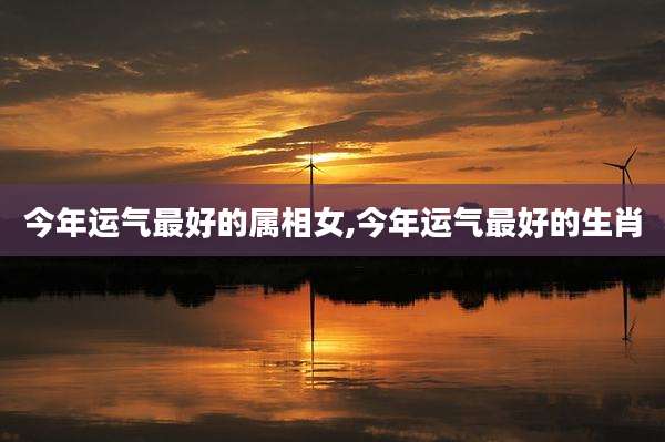 今年运气最好的属相女,今年运气最好的生肖
