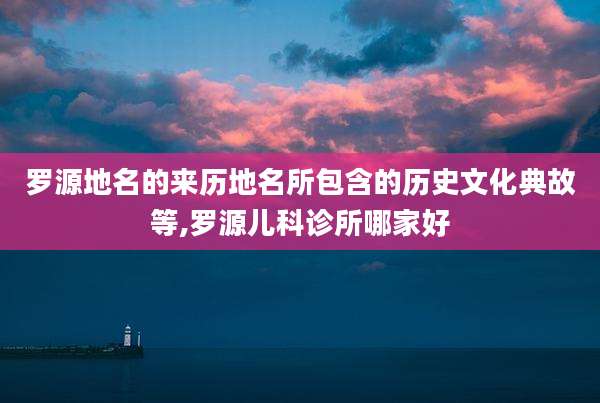 罗源地名的来历地名所包含的历史文化典故等,罗源儿科诊所哪家好