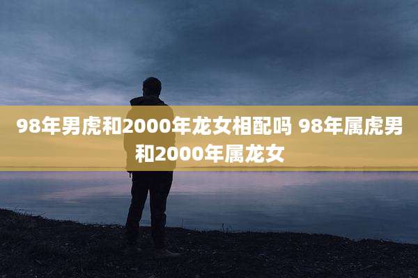 98年男虎和2000年龙女相配吗 98年属虎男和2000年属龙女