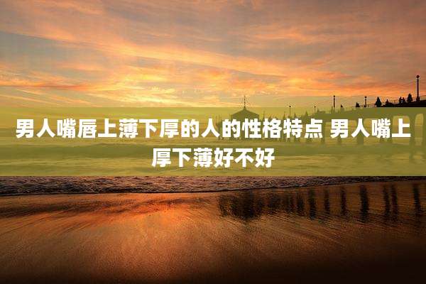 男人嘴唇上薄下厚的人的性格特点 男人嘴上厚下薄好不好