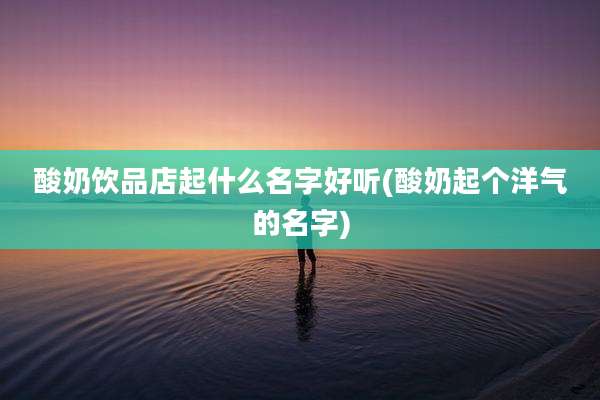 酸奶饮品店起什么名字好听(酸奶起个洋气的名字)
