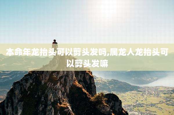 本命年龙抬头可以剪头发吗,属龙人龙抬头可以剪头发嘛