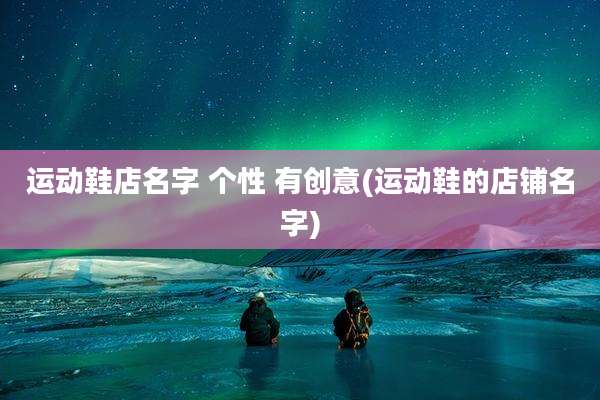 运动鞋店名字 个性 有创意(运动鞋的店铺名字)