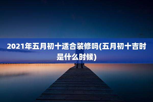 2021年五月初十适合装修吗(五月初十吉时是什么时候)
