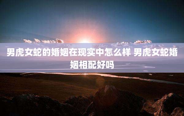 男虎女蛇的婚姻在现实中怎么样 男虎女蛇婚姻相配好吗