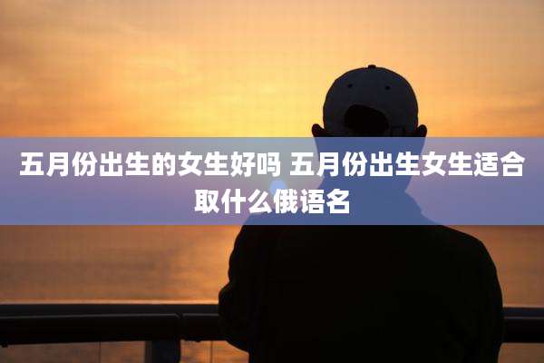 五月份出生的女生好吗 五月份出生女生适合取什么俄语名