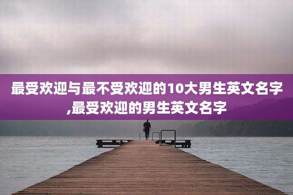 最受欢迎与最不受欢迎的10大男生英文名字,最受欢迎的男生英文名字