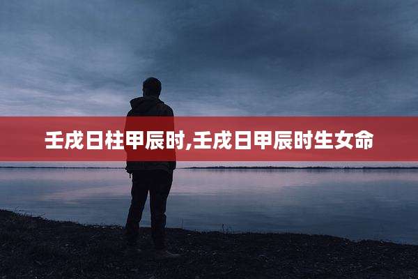 壬戌日柱甲辰时,壬戌日甲辰时生女命