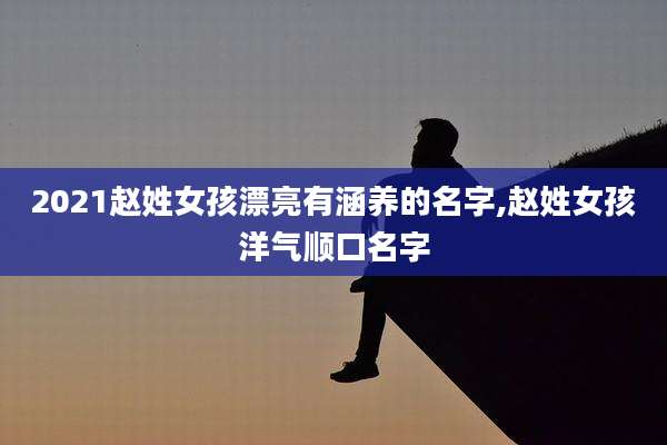 2021赵姓女孩漂亮有涵养的名字,赵姓女孩洋气顺口名字