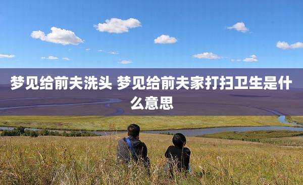 梦见给前夫洗头 梦见给前夫家打扫卫生是什么意思
