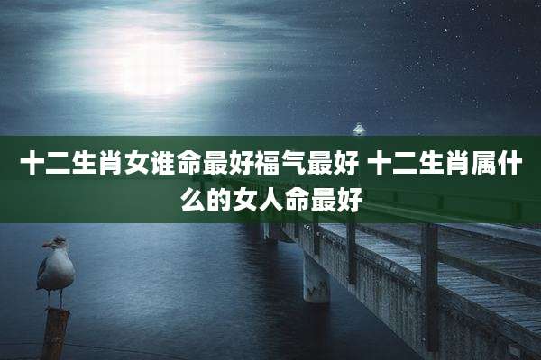 十二生肖女谁命最好福气最好 十二生肖属什么的女人命最好