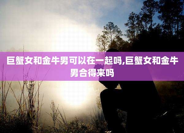 巨蟹女和金牛男可以在一起吗,巨蟹女和金牛男合得来吗