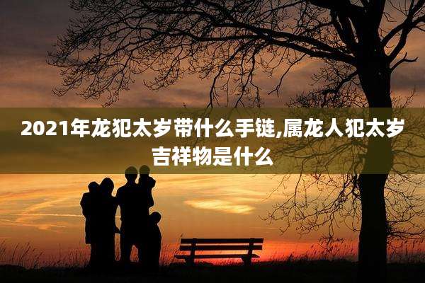 2021年龙犯太岁带什么手链,属龙人犯太岁吉祥物是什么