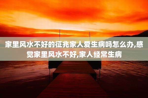 家里风水不好的征兆家人爱生病吗怎么办,感觉家里风水不好,家人经常生病