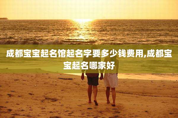 成都宝宝起名馆起名字要多少钱费用,成都宝宝起名哪家好