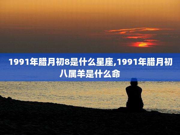 1991年腊月初8是什么星座,1991年腊月初八属羊是什么命