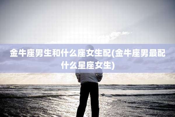 金牛座男生和什么座女生配(金牛座男最配什么星座女生)