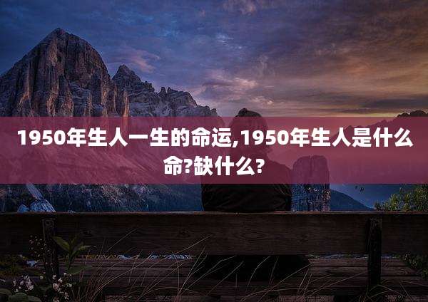 1950年生人一生的命运,1950年生人是什么命?缺什么?