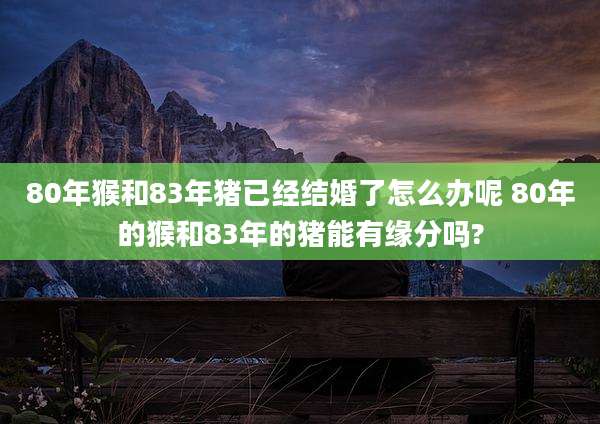 80年猴和83年猪已经结婚了怎么办呢 80年的猴和83年的猪能有缘分吗?