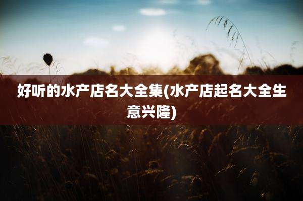 好听的水产店名大全集(水产店起名大全生意兴隆)