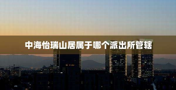 中海怡瑞山居属于哪个派出所管辖