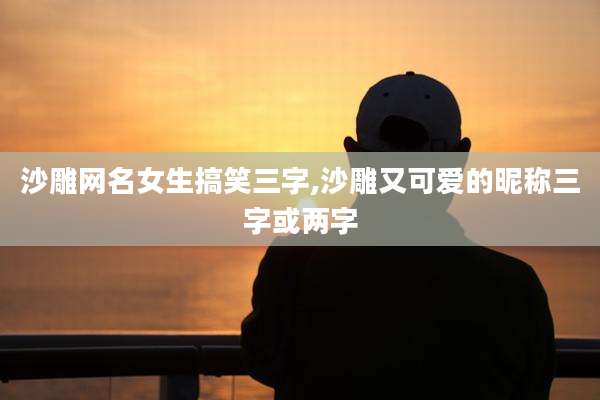 沙雕网名女生搞笑三字,沙雕又可爱的昵称三字或两字