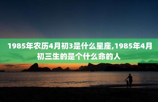 1985年农历4月初3是什么星座,1985年4月初三生的是个什么命的人