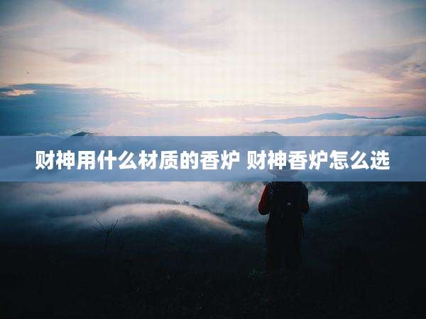 财神用什么材质的香炉 财神香炉怎么选