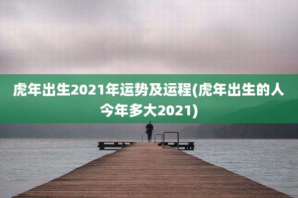 虎年出生2021年运势及运程(虎年出生的人今年多大2021)