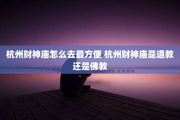 杭州财神庙怎么去最方便 杭州财神庙是道教还是佛教
