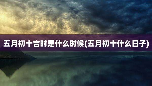 五月初十吉时是什么时候(五月初十什么日子)