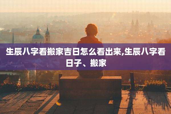 生辰八字看搬家吉日怎么看出来,生辰八字看日子、搬家