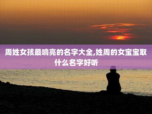 周姓女孩最响亮的名字大全,姓周的女宝宝取什么名字好听