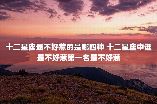 十二星座最不好惹的是哪四种 十二星座中谁最不好惹第一名最不好惹