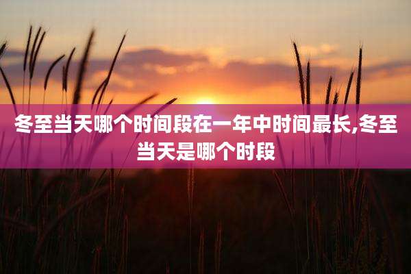 冬至当天哪个时间段在一年中时间最长,冬至当天是哪个时段