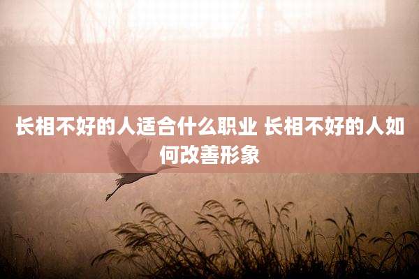 长相不好的人适合什么职业 长相不好的人如何改善形象