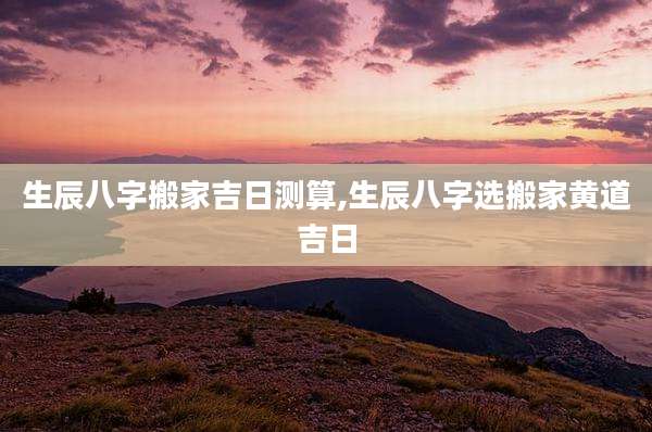 生辰八字搬家吉日测算,生辰八字选搬家黄道吉日