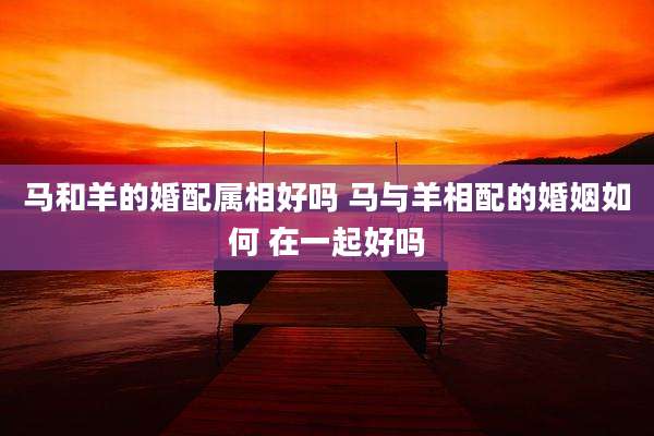 马和羊的婚配属相好吗 马与羊相配的婚姻如何 在一起好吗