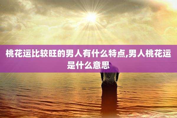 桃花运比较旺的男人有什么特点,男人桃花运是什么意思