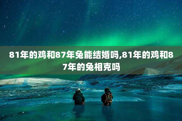 81年的鸡和87年兔能结婚吗,81年的鸡和87年的兔相克吗