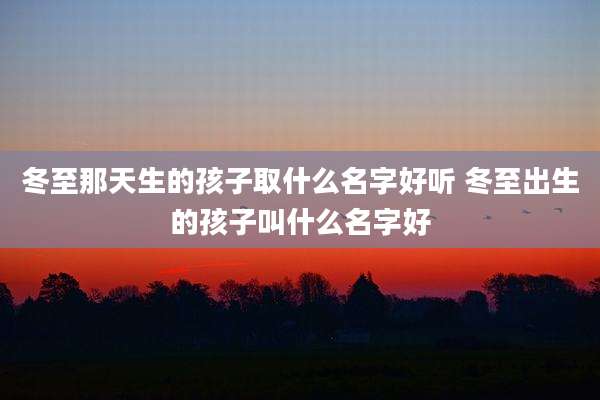冬至那天生的孩子取什么名字好听 冬至出生的孩子叫什么名字好