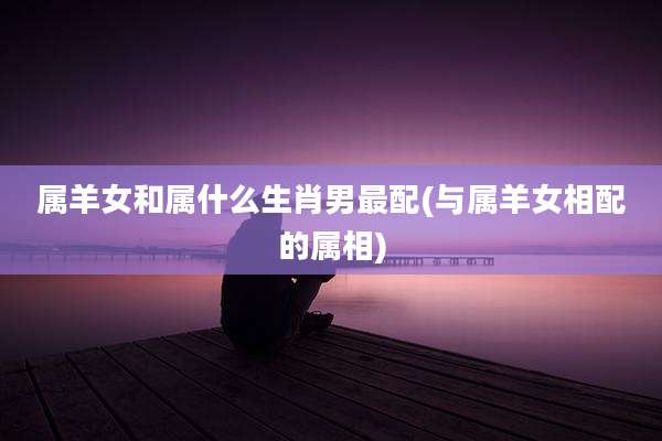 属羊女和属什么生肖男最配(与属羊女相配的属相)