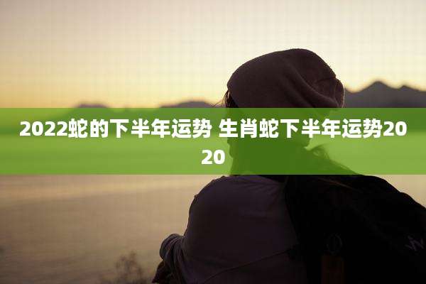 2022蛇的下半年运势 生肖蛇下半年运势2020